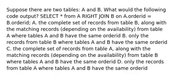 Suppose there are two tables: A and B. What would the following code output? SELECT * from A RIGHT JOIN B on A.orderid = B.orderid; A. the complete set of records from table B, along with the matching records (depending on the availability) from table A where tables A and B have the same orderid B. only the records from table B where tables A and B have the same orderid C. the complete set of records from table A, along with the matching records (depending on the availability) from table B where tables A and B have the same orderid D. only the records from table A where tables A and B have the same orderid