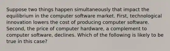 Suppose two things happen simultaneously that impact the equilibrium in the computer software market. First, technological innovation lowers the cost of producing computer software. Second, the price of computer hardware, a complement to computer software, declines. Which of the following is likely to be true in this case?