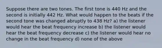 Suppose there are two tones. The first tone is 440 Hz and the second is initially 442 Hz. What would happen to the beats if the second tone was changed abruptly to 438 Hz? a) the listener would hear the beat frequency increase b) the listener would hear the beat frequency decrease c) the listener would hear no change in the beat frequency d) none of the above