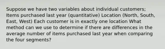 Suppose we have two variables about individual customers; Items purchased last year (quantitative) Location (North, South, East, West) Each customer is in exactly one location What method can we use to determine if there are differences in the average number of items purchased last year when comparing the four segments?