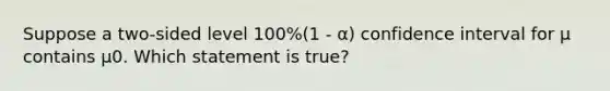 Suppose a two-sided level 100%(1 - α) confidence interval for μ contains μ0. Which statement is true?