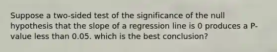 Suppose a two-sided test of the significance of the null hypothesis that the slope of a regression line is 0 produces a P-value less than 0.05. which is the best conclusion?