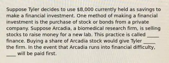 Suppose Tyler decides to use 8,000 currently held as savings to make a financial investment. One method of making a financial investment is the purchase of stock or bonds from a private company. Suppose Arcadia, a biomedical research firm, is selling stocks to raise money for a new lab. This practice is called _____ finance. Buying a share of Arcadia stock would give Tyler _____ the firm. In the event that Arcadia runs into financial difficulty, ____ will be paid first.