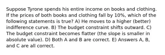 Suppose Tyrone spends his entire income on books and clothing. If the prices of both books and clothing fall by 10%, which of the following statements is true? A) He moves to a higher (better) indifference curve. B) The budget constraint shifts outward. C) The budget constraint becomes flatter (the slope is smaller in absolute value). D) Both A and B are correct. E) Answers A, B, and C are all correct.