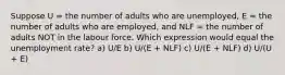 Suppose U = the number of adults who are unemployed, E = the number of adults who are employed, and NLF = the number of adults NOT in the labour force. Which expression would equal the unemployment rate? a) U/E b) U/(E + NLF) c) U/(E + NLF) d) U/(U + E)