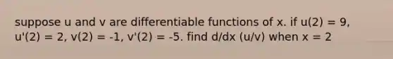 suppose u and v are differentiable functions of x. if u(2) = 9, u'(2) = 2, v(2) = -1, v'(2) = -5. find d/dx (u/v) when x = 2