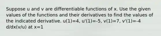 Suppose u and v are differentiable functions of x. Use the given values of the functions and their derivatives to find the values of the indicated derivative. u(1)=4, u'(1)=-5, v(1)=7, v'(1)=-4 d/dx(v/u) at x=1