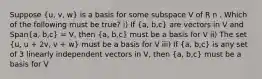 Suppose (u, v, w) is a basis for some subspace V of R n . Which of the following must be true? i) If (a, b,c) are vectors in V and Span(a, b,c) = V, then (a, b,c) must be a basis for V ii) The set (u, u + 2v, v + w) must be a basis for V iii) If (a, b,c) is any set of 3 linearly independent vectors in V, then (a, b,c) must be a basis for V