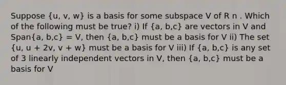 Suppose (u, v, w) is a basis for some subspace V of R n . Which of the following must be true? i) If (a, b,c) are vectors in V and Span(a, b,c) = V, then (a, b,c) must be a basis for V ii) The set (u, u + 2v, v + w) must be a basis for V iii) If (a, b,c) is any set of 3 linearly independent vectors in V, then (a, b,c) must be a basis for V