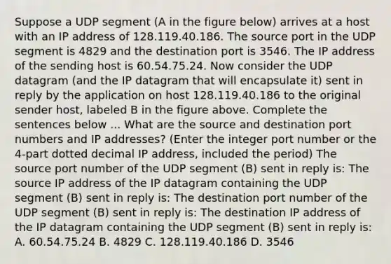 Suppose a UDP segment (A in the figure below) arrives at a host with an IP address of 128.119.40.186. The source port in the UDP segment is 4829 and the destination port is 3546. The IP address of the sending host is 60.54.75.24. Now consider the UDP datagram (and the IP datagram that will encapsulate it) sent in reply by the application on host 128.119.40.186 to the original sender host, labeled B in the figure above. Complete the sentences below ... What are the source and destination port numbers and IP addresses? (Enter the integer port number or the 4-part dotted decimal IP address, included the period) The source port number of the UDP segment (B) sent in reply is: The source IP address of the IP datagram containing the UDP segment (B) sent in reply is: The destination port number of the UDP segment (B) sent in reply is: The destination IP address of the IP datagram containing the UDP segment (B) sent in reply is: A. 60.54.75.24 B. 4829 C. 128.119.40.186 D. 3546