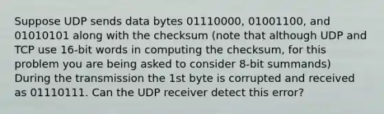 Suppose UDP sends data bytes 01110000, 01001100, and 01010101 along with the checksum (note that although UDP and TCP use 16-bit words in computing the checksum, for this problem you are being asked to consider 8-bit summands) During the transmission the 1st byte is corrupted and received as 01110111. Can the UDP receiver detect this error?