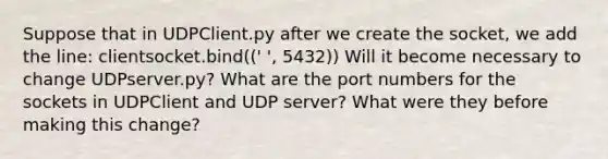 Suppose that in UDPClient.py after we create the socket, we add the line: clientsocket.bind((' ', 5432)) Will it become necessary to change UDPserver.py? What are the port numbers for the sockets in UDPClient and UDP server? What were they before making this change?