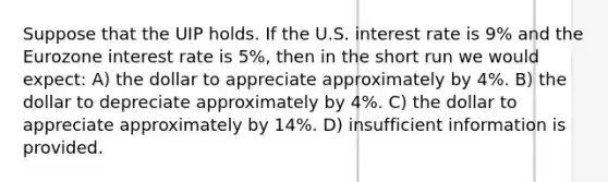 Suppose that the UIP holds. If the U.S. interest rate is 9% and the Eurozone interest rate is 5%, then in the short run we would expect: A) the dollar to appreciate approximately by 4%. B) the dollar to depreciate approximately by 4%. C) the dollar to appreciate approximately by 14%. D) insufficient information is provided.