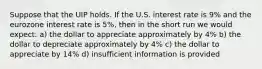 Suppose that the UIP holds. If the U.S. interest rate is 9% and the eurozone interest rate is 5%, then in the short run we would expect: a) the dollar to appreciate approximately by 4% b) the dollar to depreciate approximately by 4% c) the dollar to appreciate by 14% d) insufficient information is provided