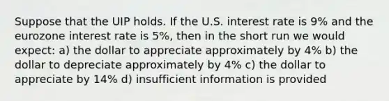 Suppose that the UIP holds. If the U.S. interest rate is 9% and the eurozone interest rate is 5%, then in the short run we would expect: a) the dollar to appreciate approximately by 4% b) the dollar to depreciate approximately by 4% c) the dollar to appreciate by 14% d) insufficient information is provided