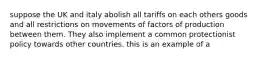 suppose the UK and italy abolish all tariffs on each others goods and all restrictions on movements of factors of production between them. They also implement a common protectionist policy towards other countries. this is an example of a