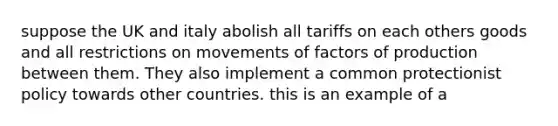 suppose the UK and italy abolish all tariffs on each others goods and all restrictions on movements of factors of production between them. They also implement a common protectionist policy towards other countries. this is an example of a