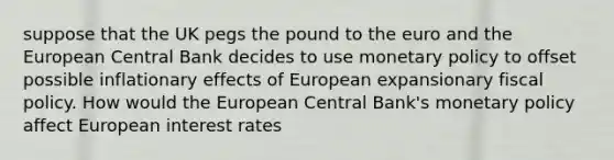 suppose that the UK pegs the pound to the euro and the European Central Bank decides to use monetary policy to offset possible inflationary effects of European expansionary fiscal policy. How would the European Central Bank's monetary policy affect European interest rates