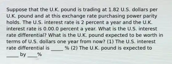 Suppose that the U.K. pound is trading at 1.82 U.S. dollars per U.K. pound and at this exchange rate purchasing power parity holds. The U.S. interest rate is 2 percent a year and the U.K. interest rate is 0.00.0 percent a year. What is the U.S. interest rate​ differential? What is the U.K. pound expected to be worth in terms of U.S. dollars one year from​ now? (1) The U.S. interest rate differential is _____ % (2) The U.K. pound is expected to _____ by ____%