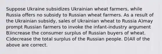 Suppose Ukraine subsidizes Ukrainian wheat farmers, while Russia offers no subsidy to Russian wheat farmers. As a result of the Ukrainian subsidy, sales of Ukrainian wheat to Russia A)may prompt Russian farmers to invoke the infant-industry argument B)increase the consumer surplus of Russian buyers of wheat. C)decrease the total surplus of the Russian people. D)All of the above are correct.