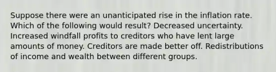 Suppose there were an unanticipated rise in the inflation rate. Which of the following would result? Decreased uncertainty. Increased windfall profits to creditors who have lent large amounts of money. Creditors are made better off. Redistributions of income and wealth between different groups.