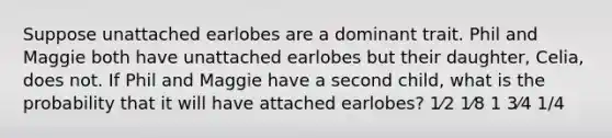 Suppose unattached earlobes are a dominant trait. Phil and Maggie both have unattached earlobes but their daughter, Celia, does not. If Phil and Maggie have a second child, what is the probability that it will have attached earlobes? 1⁄2 1⁄8 1 3⁄4 1/4