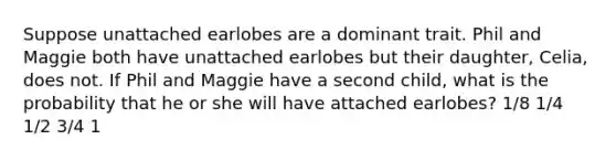 Suppose unattached earlobes are a dominant trait. Phil and Maggie both have unattached earlobes but their daughter, Celia, does not. If Phil and Maggie have a second child, what is the probability that he or she will have attached earlobes? 1/8 1/4 1/2 3/4 1