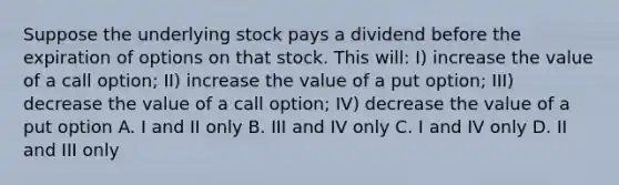 Suppose the underlying stock pays a dividend before the expiration of options on that stock. This will: I) increase the value of a call option; II) increase the value of a put option; III) decrease the value of a call option; IV) decrease the value of a put option A. I and II only B. III and IV only C. I and IV only D. II and III only