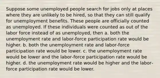 Suppose some unemployed people search for jobs only at places where they are unlikely to be hired, so that they can still qualify for unemployment benefits. These people are officially counted as unemployed. If these individuals were counted as out of the labor force instead of as unemployed, then a. both the unemployment rate and labor‐force participation rate would be higher. b. both the unemployment rate and labor‐force participation rate would be lower. c. the unemployment rate would be lower and the labor‐force participation rate would be higher. d. the unemployment rate would be higher and the labor‐force participation rate would be lower.