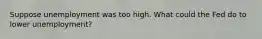 Suppose unemployment was too high. What could the Fed do to lower unemployment?