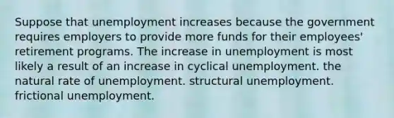 Suppose that unemployment increases because the government requires employers to provide more funds for their employees' retirement programs. The increase in unemployment is most likely a result of an increase in cyclical unemployment. the natural rate of unemployment. structural unemployment. frictional unemployment.