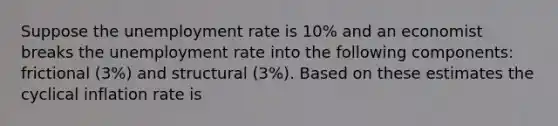 Suppose the unemployment rate is 10% and an economist breaks the unemployment rate into the following components: frictional (3%) and structural (3%). Based on these estimates the cyclical inflation rate is