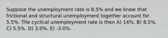 Suppose the unemployment rate is 8.5% and we know that frictional and structural unemployment together account for 5.5%. The cyclical unemployment rate is then A) 14%. B) 8.5%. C) 5.5%. D) 3.0%. E) -3.0%.