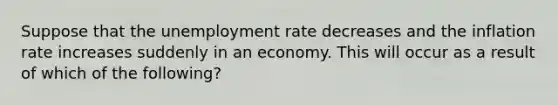 Suppose that the <a href='https://www.questionai.com/knowledge/kh7PJ5HsOk-unemployment-rate' class='anchor-knowledge'>unemployment rate</a> decreases and the inflation rate increases suddenly in an economy. This will occur as a result of which of the following?