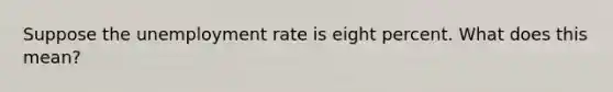 Suppose the unemployment rate is eight percent. What does this mean?