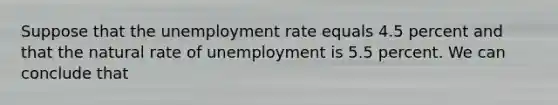 Suppose that the unemployment rate equals 4.5 percent and that the natural rate of unemployment is 5.5 percent. We can conclude that