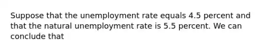 Suppose that the <a href='https://www.questionai.com/knowledge/kh7PJ5HsOk-unemployment-rate' class='anchor-knowledge'>unemployment rate</a> equals 4.5 percent and that the natural unemployment rate is 5.5 percent. We can conclude that