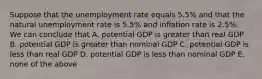 Suppose that the unemployment rate equals 5.5% and that the natural unemployment rate is 5.5% and inflation rate is 2.5%. We can conclude that A. potential GDP is greater than real GDP B. potential GDP is greater than nominal GDP C. potential GDP is less than real GDP D. potential GDP is less than nominal GDP E. none of the above