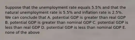 Suppose that the unemployment rate equals 5.5% and that the natural unemployment rate is 5.5% and inflation rate is 2.5%. We can conclude that A. potential GDP is greater than real GDP B. potential GDP is greater than nominal GDP C. potential GDP is less than real GDP D. potential GDP is less than nominal GDP E. none of the above