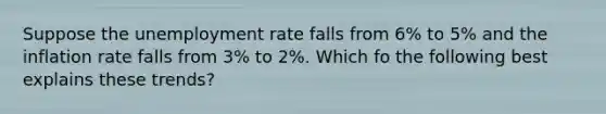 Suppose the <a href='https://www.questionai.com/knowledge/kh7PJ5HsOk-unemployment-rate' class='anchor-knowledge'>unemployment rate</a> falls from 6% to 5% and the inflation rate falls from 3% to 2%. Which fo the following best explains these trends?