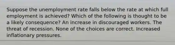 Suppose the unemployment rate falls below the rate at which full employment is achieved? Which of the following is thought to be a likely consequence? An increase in discouraged workers. The threat of recession. None of the choices are correct. Increased inflationary pressures.