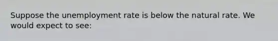 Suppose the <a href='https://www.questionai.com/knowledge/kh7PJ5HsOk-unemployment-rate' class='anchor-knowledge'>unemployment rate</a> is below the natural rate. We would expect to see: