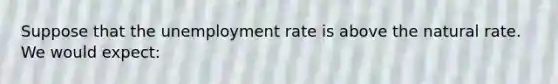 Suppose that the <a href='https://www.questionai.com/knowledge/kh7PJ5HsOk-unemployment-rate' class='anchor-knowledge'>unemployment rate</a> is above the natural rate. We would expect: