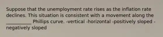 Suppose that the <a href='https://www.questionai.com/knowledge/kh7PJ5HsOk-unemployment-rate' class='anchor-knowledge'>unemployment rate</a> rises as the inflation rate declines. This situation is consistent with a movement along the ___________ Phillips curve. -vertical -horizontal -positively sloped -negatively sloped