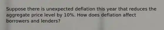 Suppose there is unexpected deflation this year that reduces the aggregate price level by 10%. How does deflation affect borrowers and lenders?