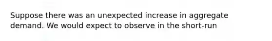 Suppose there was an unexpected increase in aggregate demand. We would expect to observe in the short-run