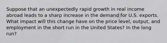 Suppose that an unexpectedly rapid growth in real income abroad leads to a sharp increase in the demand for U.S. exports. What impact will this change have on the price level, output, and employment in the short run in the United States? In the long run?