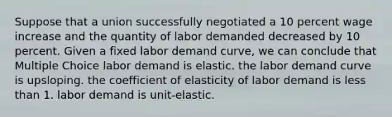 Suppose that a union successfully negotiated a 10 percent wage increase and the quantity of labor demanded decreased by 10 percent. Given a fixed labor demand curve, we can conclude that Multiple Choice labor demand is elastic. the labor demand curve is upsloping. the coefficient of elasticity of labor demand is less than 1. labor demand is unit-elastic.