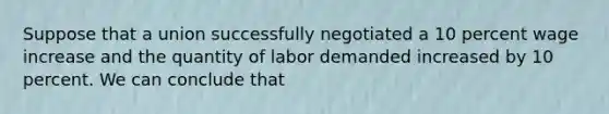 Suppose that a union successfully negotiated a 10 percent wage increase and the quantity of labor demanded increased by 10 percent. We can conclude that