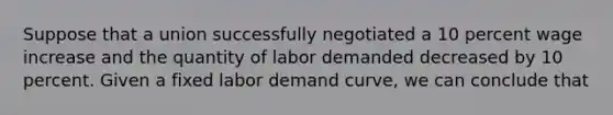 Suppose that a union successfully negotiated a 10 percent wage increase and the quantity of labor demanded decreased by 10 percent. Given a fixed labor demand curve, we can conclude that